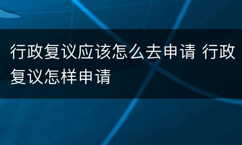 行政复议应该怎么去申请 行政复议怎样申请