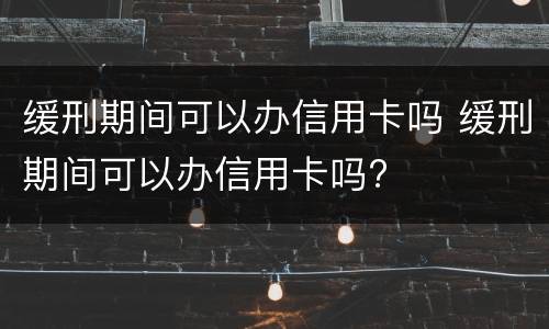 缓刑期间可以办信用卡吗 缓刑期间可以办信用卡吗?