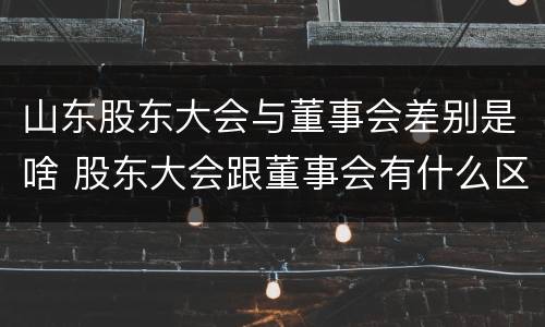 山东股东大会与董事会差别是啥 股东大会跟董事会有什么区别