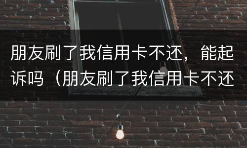 朋友刷了我信用卡不还，能起诉吗（朋友刷了我信用卡不还,能起诉吗）