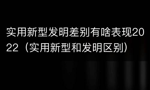 实用新型发明差别有啥表现2022（实用新型和发明区别）