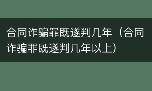 合同诈骗罪既遂判几年（合同诈骗罪既遂判几年以上）