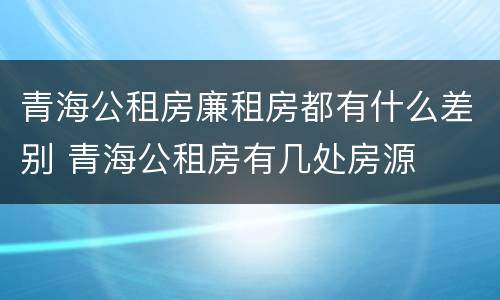青海公租房廉租房都有什么差别 青海公租房有几处房源