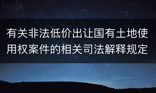 有关非法低价出让国有土地使用权案件的相关司法解释规定内容