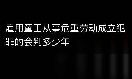 雇用童工从事危重劳动成立犯罪的会判多少年