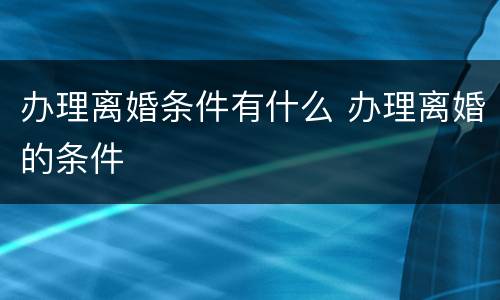 办理离婚条件有什么 办理离婚的条件