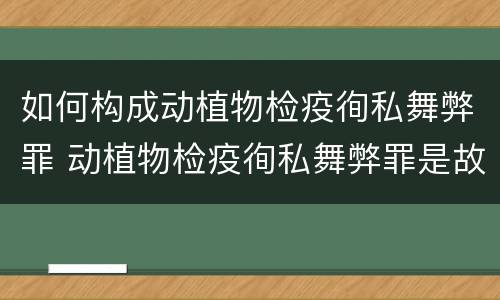 如何构成动植物检疫徇私舞弊罪 动植物检疫徇私舞弊罪是故意犯罪正确还是错误