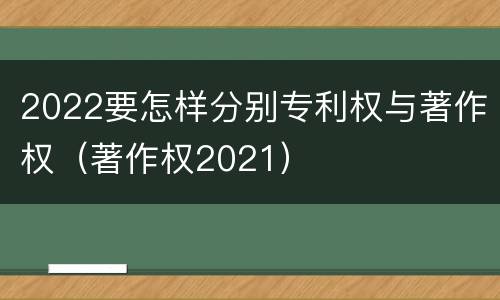 2022要怎样分别专利权与著作权（著作权2021）