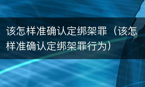 该怎样准确认定绑架罪（该怎样准确认定绑架罪行为）