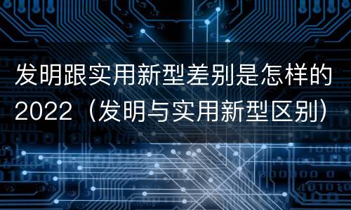 发明跟实用新型差别是怎样的2022（发明与实用新型区别）