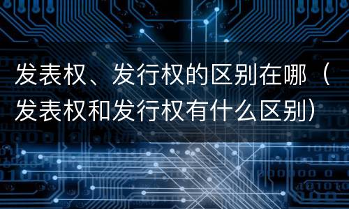 发表权、发行权的区别在哪（发表权和发行权有什么区别）
