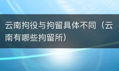 云南拘役与拘留具体不同（云南有哪些拘留所）