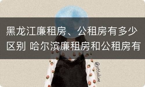 黑龙江廉租房、公租房有多少区别 哈尔滨廉租房和公租房有什么区别