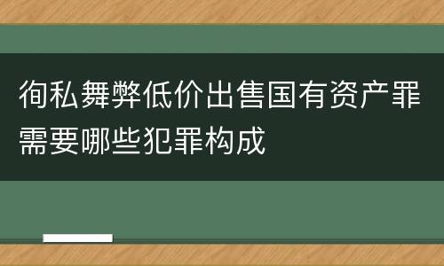徇私舞弊低价出售国有资产罪需要哪些犯罪构成