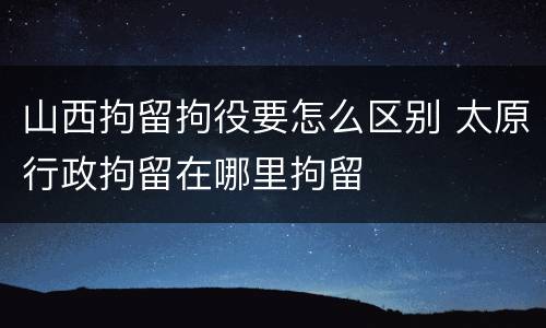 山西拘留拘役要怎么区别 太原行政拘留在哪里拘留