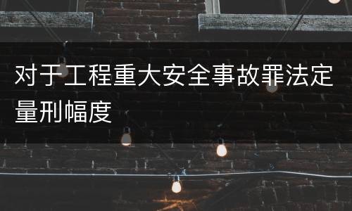 对于工程重大安全事故罪法定量刑幅度