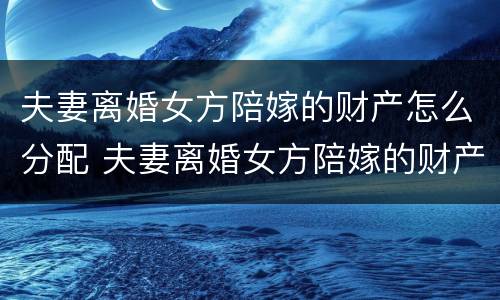 夫妻离婚女方陪嫁的财产怎么分配 夫妻离婚女方陪嫁的财产怎么分配呢