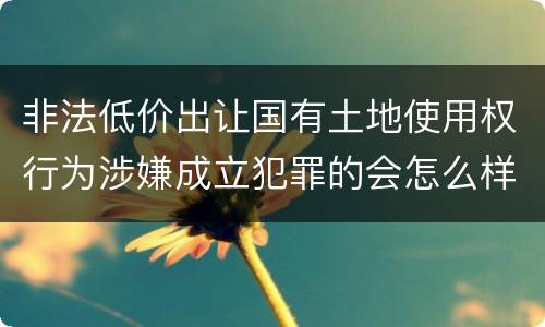 非法低价出让国有土地使用权行为涉嫌成立犯罪的会怎么样判