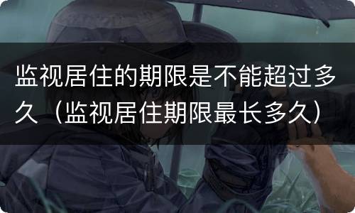 监视居住的期限是不能超过多久（监视居住期限最长多久）