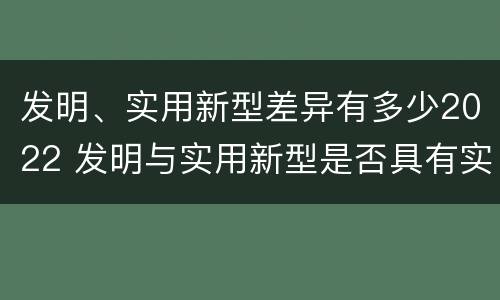 发明、实用新型差异有多少2022 发明与实用新型是否具有实用性