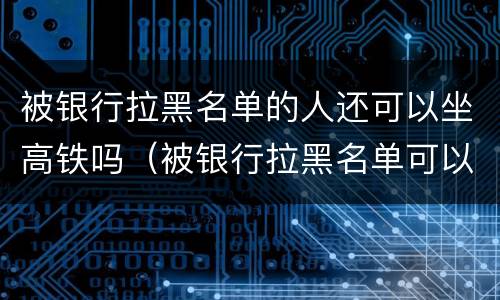 被银行拉黑名单的人还可以坐高铁吗（被银行拉黑名单可以坐火车吗）