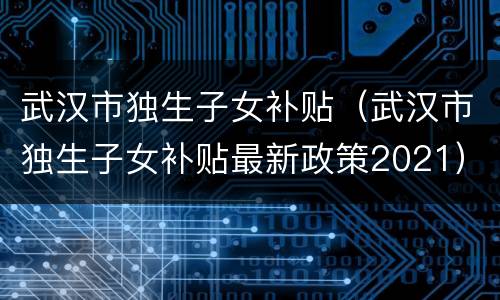 武汉市独生子女补贴（武汉市独生子女补贴最新政策2021）