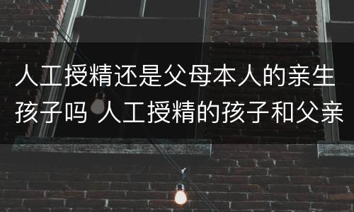人工授精还是父母本人的亲生孩子吗 人工授精的孩子和父亲有没有关系