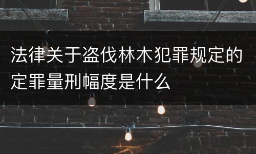 法律关于盗伐林木犯罪规定的定罪量刑幅度是什么