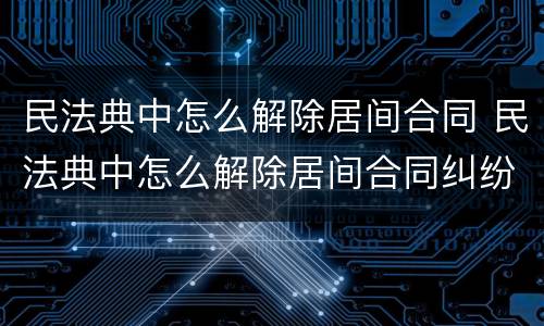 民法典中怎么解除居间合同 民法典中怎么解除居间合同纠纷