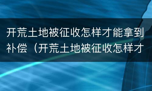 开荒土地被征收怎样才能拿到补偿（开荒土地被征收怎样才能拿到补偿金）