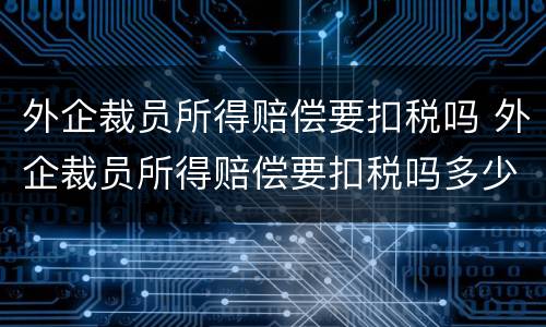 外企裁员所得赔偿要扣税吗 外企裁员所得赔偿要扣税吗多少