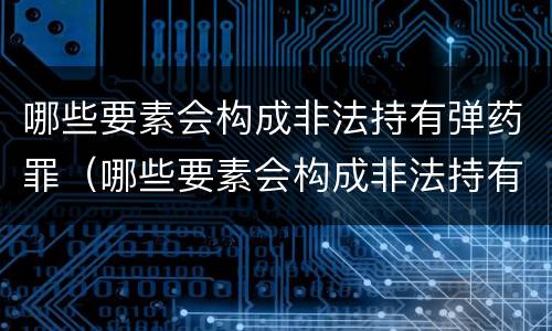 哪些要素会构成非法持有弹药罪（哪些要素会构成非法持有弹药罪）