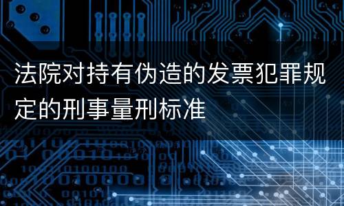 法院对持有伪造的发票犯罪规定的刑事量刑标准