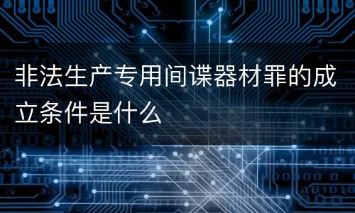 非法生产专用间谍器材罪的成立条件是什么
