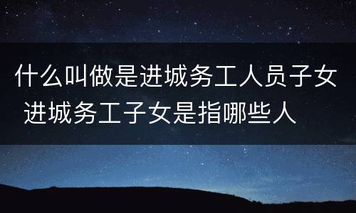 什么叫做是进城务工人员子女 进城务工子女是指哪些人
