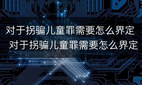 对于拐骗儿童罪需要怎么界定 对于拐骗儿童罪需要怎么界定呢