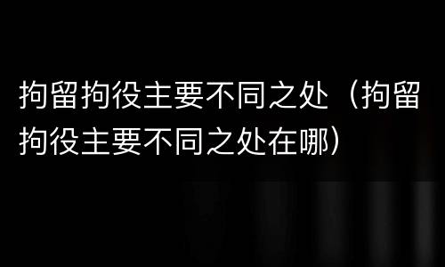 拘留拘役主要不同之处（拘留拘役主要不同之处在哪）
