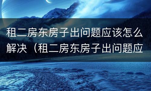 租二房东房子出问题应该怎么解决（租二房东房子出问题应该怎么解决好）