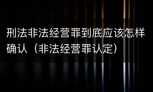刑法非法经营罪到底应该怎样确认（非法经营罪认定）