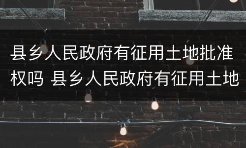 县乡人民政府有征用土地批准权吗 县乡人民政府有征用土地批准权吗合法吗