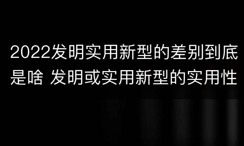 2022发明实用新型的差别到底是啥 发明或实用新型的实用性