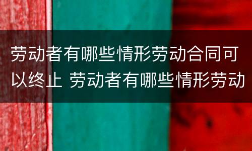 劳动者有哪些情形劳动合同可以终止 劳动者有哪些情形劳动合同可以终止的