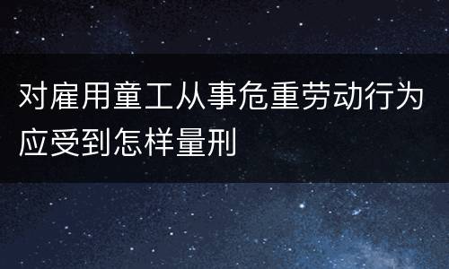 对雇用童工从事危重劳动行为应受到怎样量刑