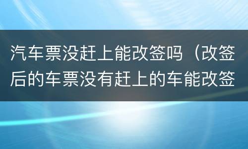 汽车票没赶上能改签吗(改签后的车票没有赶上的车能改签吗)