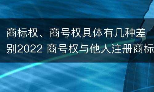 商标权、商号权具体有几种差别2022 商号权与他人注册商标专用权的冲突