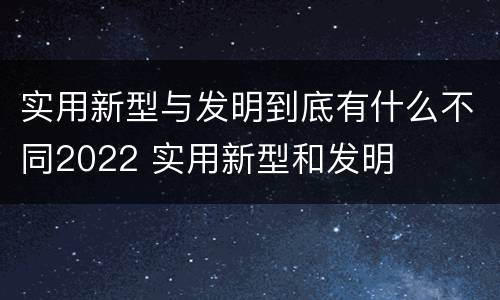 实用新型与发明到底有什么不同2022 实用新型和发明