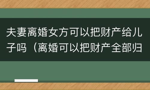 夫妻离婚女方可以把财产给儿子吗（离婚可以把财产全部归女儿所有吗）