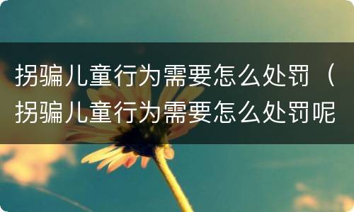 拐骗儿童行为需要怎么处罚（拐骗儿童行为需要怎么处罚呢）