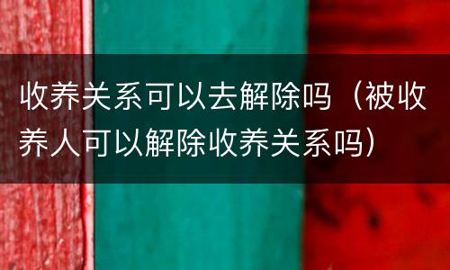收养关系可以去解除吗（被收养人可以解除收养关系吗）