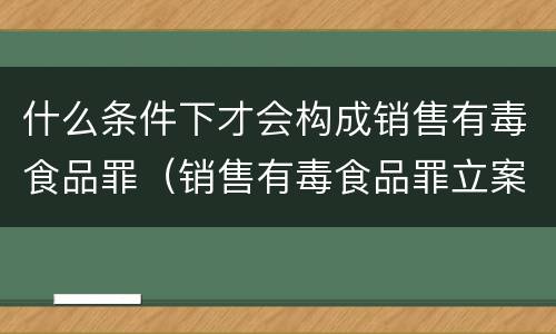 什么条件下才会构成销售有毒食品罪（销售有毒食品罪立案标准）